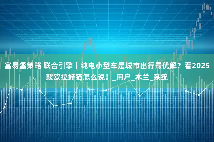 富易螽策略 联合引擎｜纯电小型车是城市出行最优解？看2025款欧拉好猫怎么说！_用户_木兰_系统