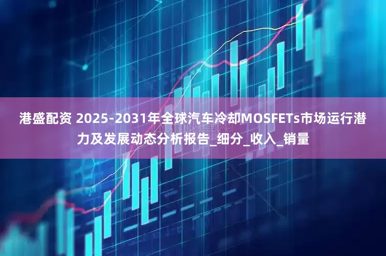 港盛配资 2025-2031年全球汽车冷却MOSFETs市场运行潜力及发展动态分析报告_细分_收入_销量