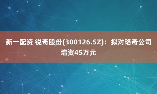 新一配资 锐奇股份(300126.SZ)：拟对珞奇公司增资45万元