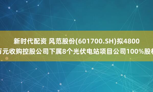 新时代配资 风范股份(601700.SH)拟4800万元收购控股公司下属8个光伏电站项目公司100%股权