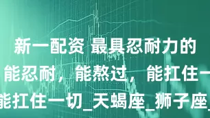 新一配资 最具忍耐力的三大星座，能忍耐，能熬过，能扛住一切_天蝎座_狮子座_情绪