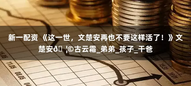 新一配资 《这一世，文楚安再也不要这样活了！》文楚安🦩古云霜_弟弟_孩子_干爸