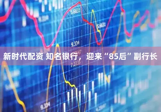 新时代配资 知名银行，迎来“85后”副行长