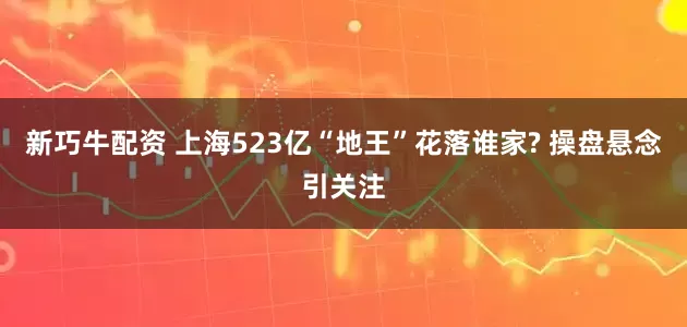 新巧牛配资 上海523亿“地王”花落谁家? 操盘悬念引关注