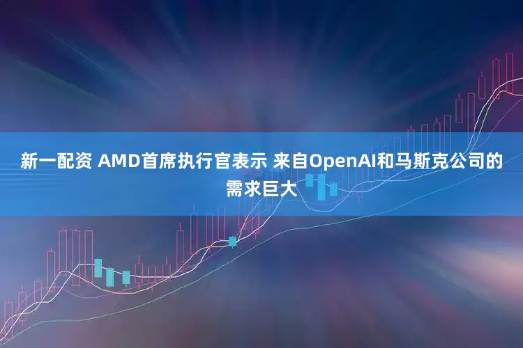 新一配资 AMD首席执行官表示 来自OpenAI和马斯克公司的需求巨大