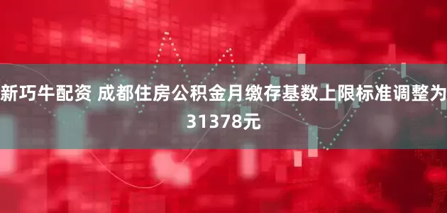 新巧牛配资 成都住房公积金月缴存基数上限标准调整为31378元