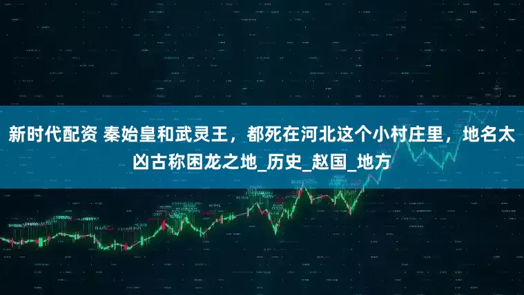新时代配资 秦始皇和武灵王，都死在河北这个小村庄里，地名太凶古称困龙之地_历史_赵国_地方