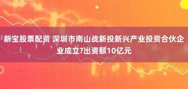 新宝股票配资 深圳市南山战新投新兴产业投资合伙企业成立?出资额10亿元