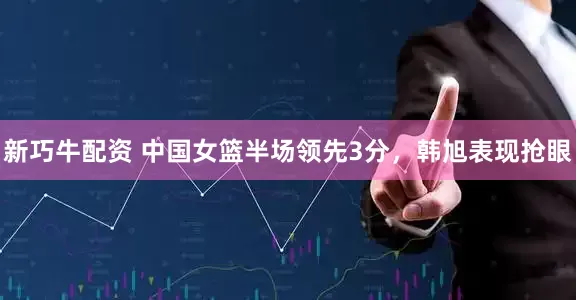 新巧牛配资 中国女篮半场领先3分，韩旭表现抢眼