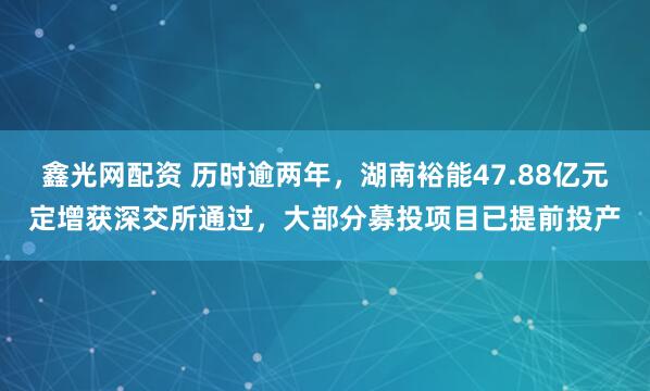 鑫光网配资 历时逾两年，湖南裕能47.88亿元定增获深交所通过，大部分募投项目已提前投产