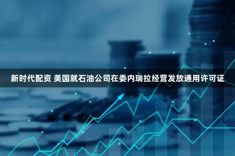 新时代配资 美国就石油公司在委内瑞拉经营发放通用许可证
