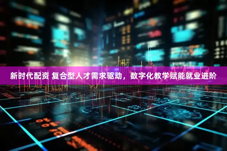 新时代配资 复合型人才需求驱动，数字化教学赋能就业进阶