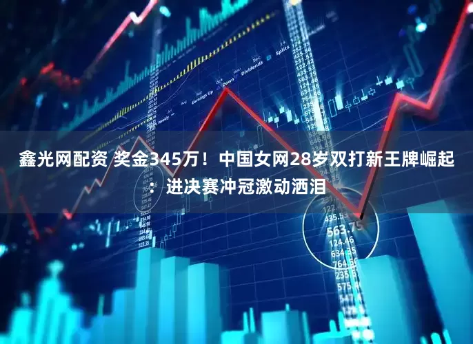 鑫光网配资 奖金345万！中国女网28岁双打新王牌崛起：进决赛冲冠激动洒泪